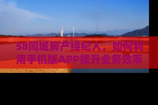 58同城房产经纪人，如何利用手机版APP提升业务效率与客户满意度