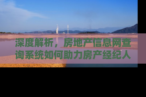 深度解析，房地产信息网查询系统如何助力房产经纪人提升业务效率