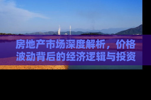 房地产市场深度解析，价格波动背后的经济逻辑与投资策略