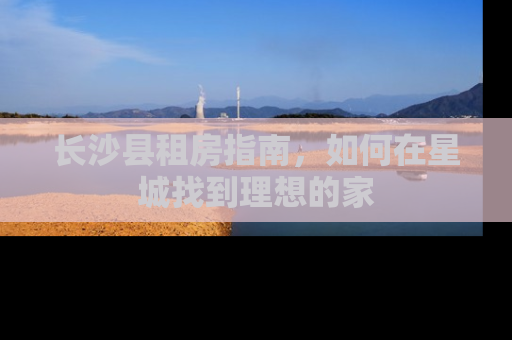 长沙县租房指南，如何在星城找到理想的家