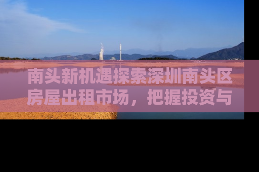 南头新机遇探索深圳南头区房屋出租市场，把握投资与居住的黄金地段