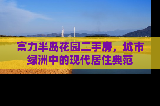 富力半岛花园二手房，城市绿洲中的现代居住典范