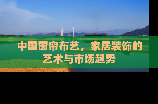 中国窗帘布艺，家居装饰的艺术与市场趋势