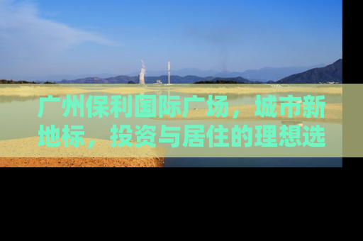 广州保利国际广场，城市新地标，投资与居住的理想选择