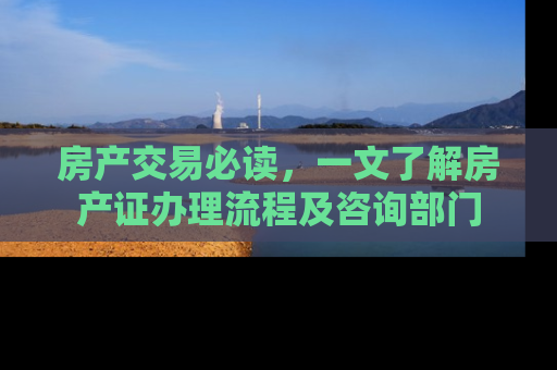 房产交易必读，一文了解房产证办理流程及咨询部门