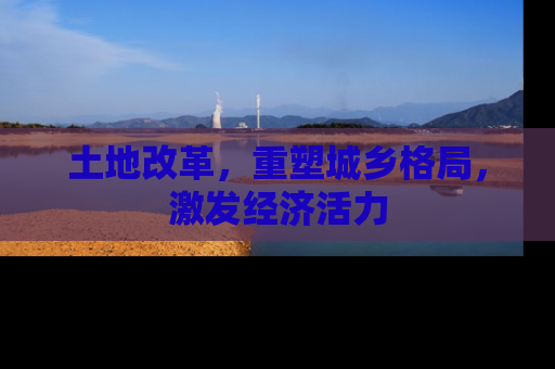 土地改革，重塑城乡格局，激发经济活力