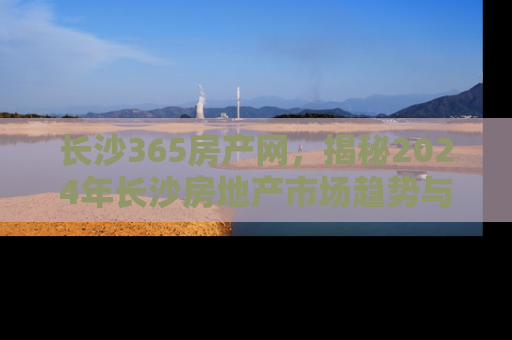 长沙365房产网，揭秘2024年长沙房地产市场趋势与投资指南