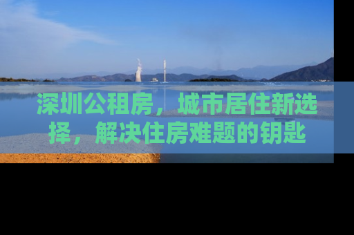 深圳公租房，城市居住新选择，解决住房难题的钥匙