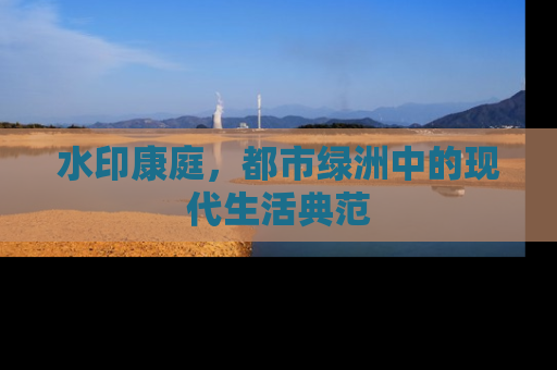 水印康庭，都市绿洲中的现代生活典范