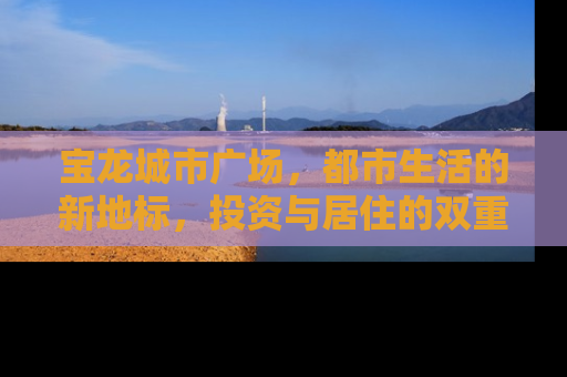 宝龙城市广场，都市生活的新地标，投资与居住的双重价值