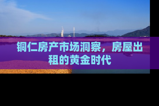 铜仁房产市场洞察，房屋出租的黄金时代