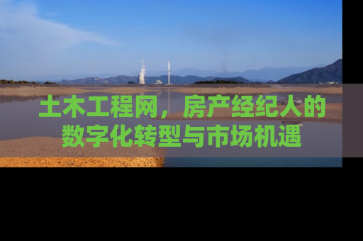 土木工程网，房产经纪人的数字化转型与市场机遇