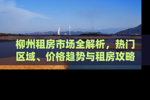 柳州租房市场全解析，热门区域、价格趋势与租房攻略