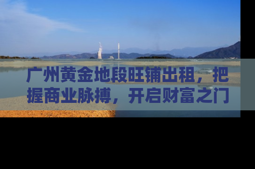 广州黄金地段旺铺出租，把握商业脉搏，开启财富之门