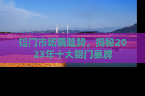 铝门市场新趋势，揭秘2023年十大铝门品牌