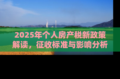 2025年个人房产税新政策解读，征收标准与影响分析