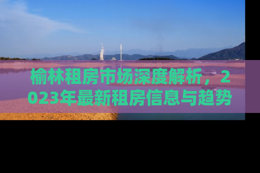 榆林租房市场深度解析，2023年最新租房信息与趋势预测