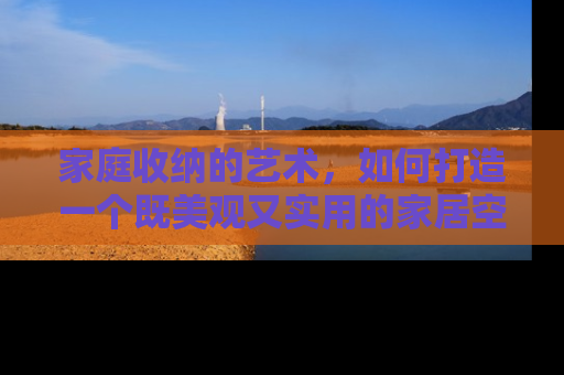 家庭收纳的艺术，如何打造一个既美观又实用的家居空间