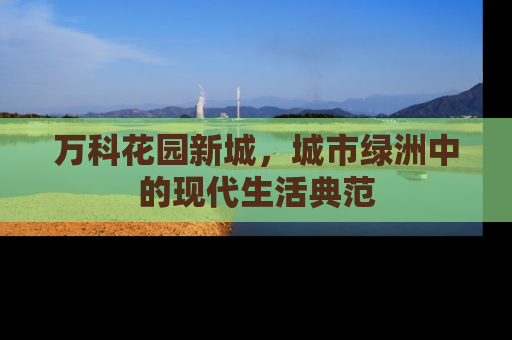 万科花园新城，城市绿洲中的现代生活典范