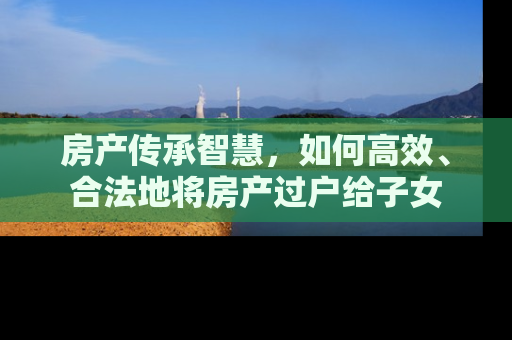 房产传承智慧，如何高效、合法地将房产过户给子女