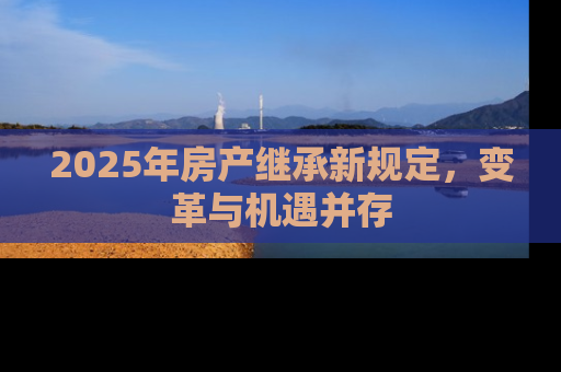 2025年房产继承新规定，变革与机遇并存