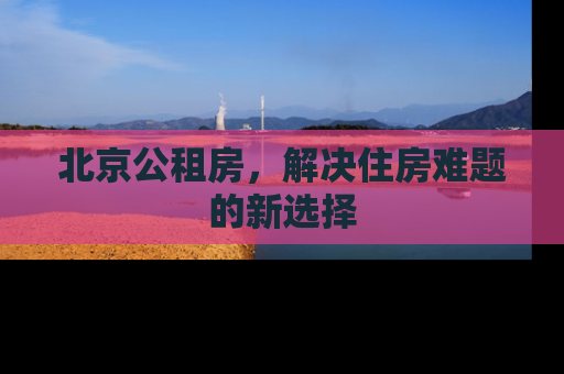 北京公租房，解决住房难题的新选择