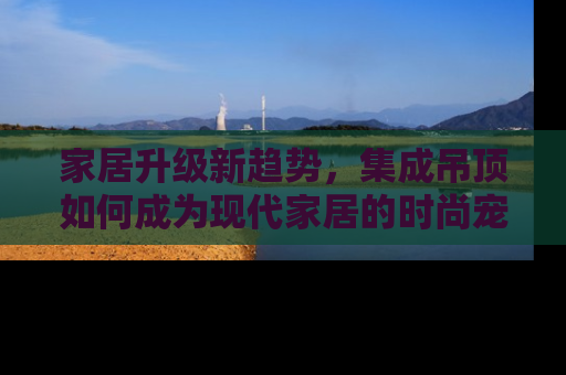 家居升级新趋势，集成吊顶如何成为现代家居的时尚宠儿