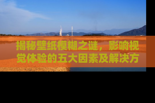 揭秘壁纸模糊之谜，影响视觉体验的五大因素及解决方案