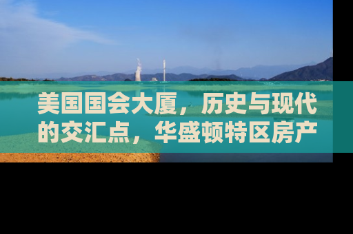 美国国会大厦，历史与现代的交汇点，华盛顿特区房产投资的黄金地段