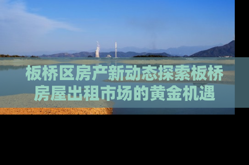 板桥区房产新动态探索板桥房屋出租市场的黄金机遇
