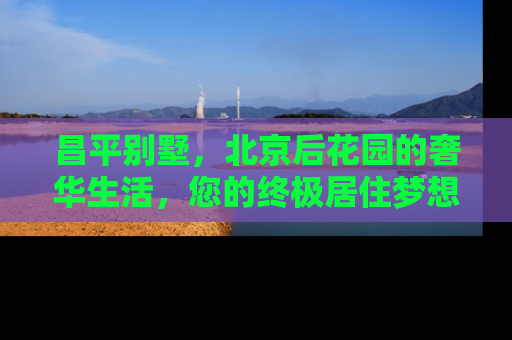 昌平别墅，北京后花园的奢华生活，您的终极居住梦想