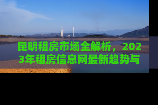 昆明租房市场全解析，2023年租房信息网最新趋势与实用指南