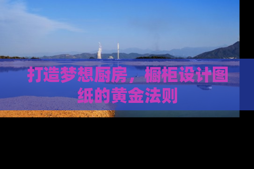 打造梦想厨房，橱柜设计图纸的黄金法则