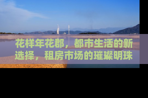 花样年花郡，都市生活的新选择，租房市场的璀璨明珠