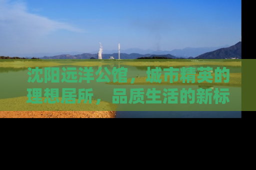 沈阳远洋公馆，城市精英的理想居所，品质生活的新标杆