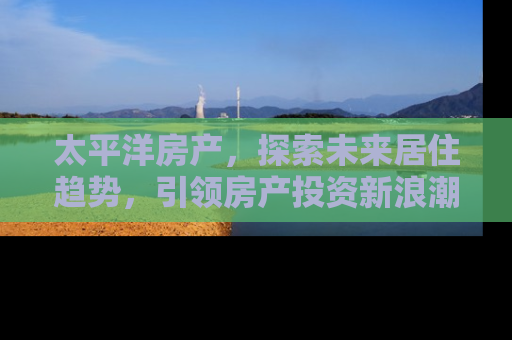 太平洋房产，探索未来居住趋势，引领房产投资新浪潮
