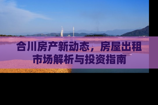 合川房产新动态，房屋出租市场解析与投资指南