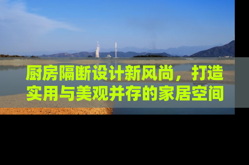 厨房隔断设计新风尚，打造实用与美观并存的家居空间
