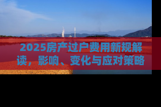 2025房产过户费用新规解读，影响、变化与应对策略
