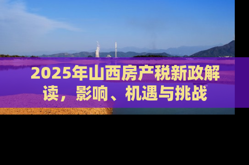 2025年山西房产税新政解读，影响、机遇与挑战
