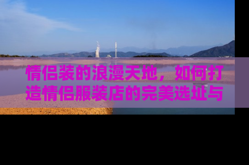 情侣装的浪漫天地，如何打造情侣服装店的完美选址与布局