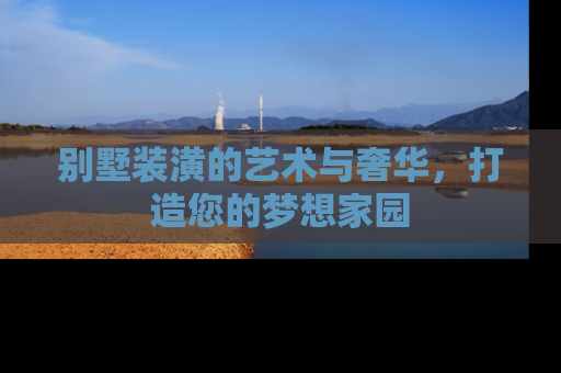 别墅装潢的艺术与奢华，打造您的梦想家园