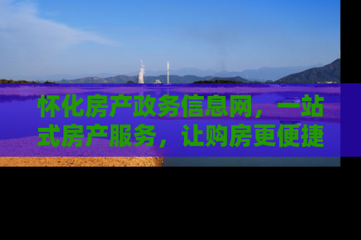 怀化房产政务信息网，一站式房产服务，让购房更便捷