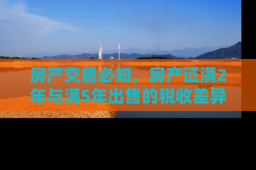 房产交易必知，房产证满2年与满5年出售的税收差异及影响
